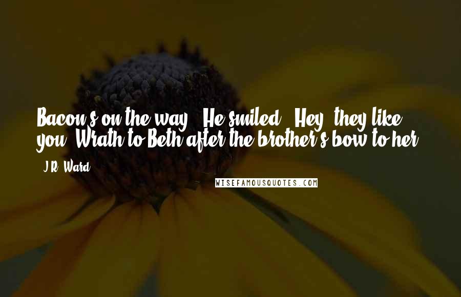 J.R. Ward Quotes: Bacon's on the way." He smiled. "Hey, they like you!"Wrath to Beth after the brother's bow to her.