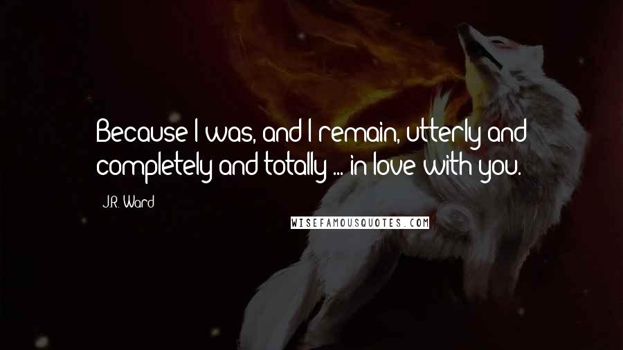 J.R. Ward Quotes: Because I was, and I remain, utterly and completely and totally ... in love with you.