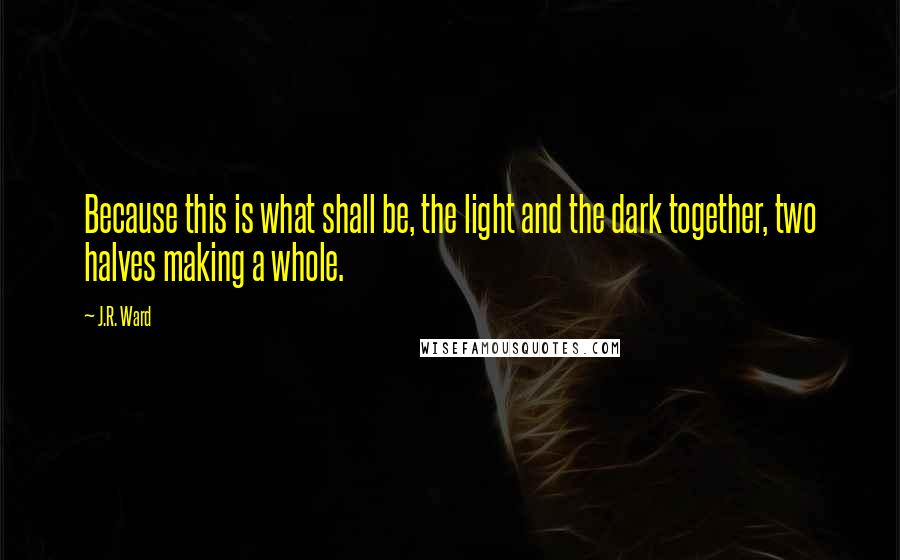 J.R. Ward Quotes: Because this is what shall be, the light and the dark together, two halves making a whole.