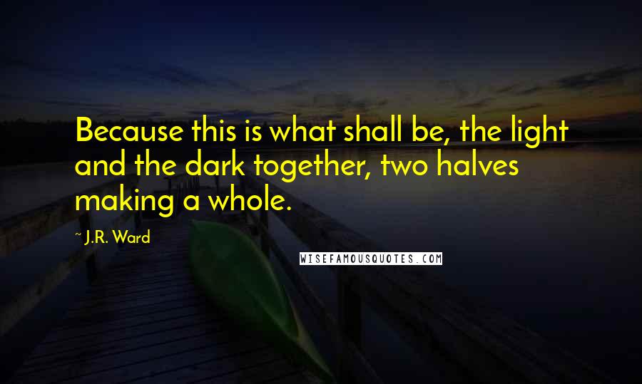 J.R. Ward Quotes: Because this is what shall be, the light and the dark together, two halves making a whole.