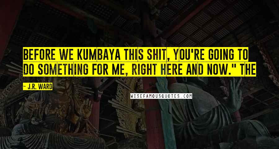 J.R. Ward Quotes: Before we kumbaya this shit, you're going to do something for me, right here and now." The