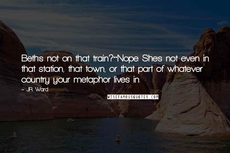J.R. Ward Quotes: Beth's not on that train?""Nope. She's not even in that station, that town, or that part of whatever country your metaphor lives in.
