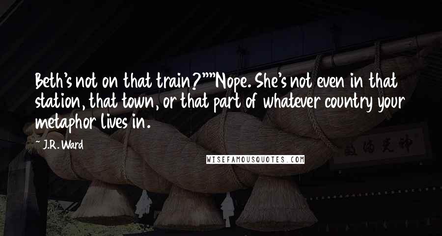 J.R. Ward Quotes: Beth's not on that train?""Nope. She's not even in that station, that town, or that part of whatever country your metaphor lives in.