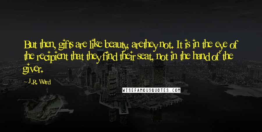 J.R. Ward Quotes: But then, gifts are like beauty, arethey not. It is in the eye of the recipient that they find their seat, not in the hand of the giver.