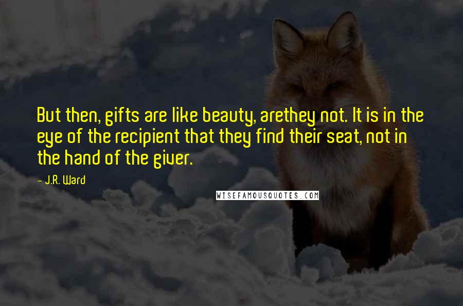 J.R. Ward Quotes: But then, gifts are like beauty, arethey not. It is in the eye of the recipient that they find their seat, not in the hand of the giver.