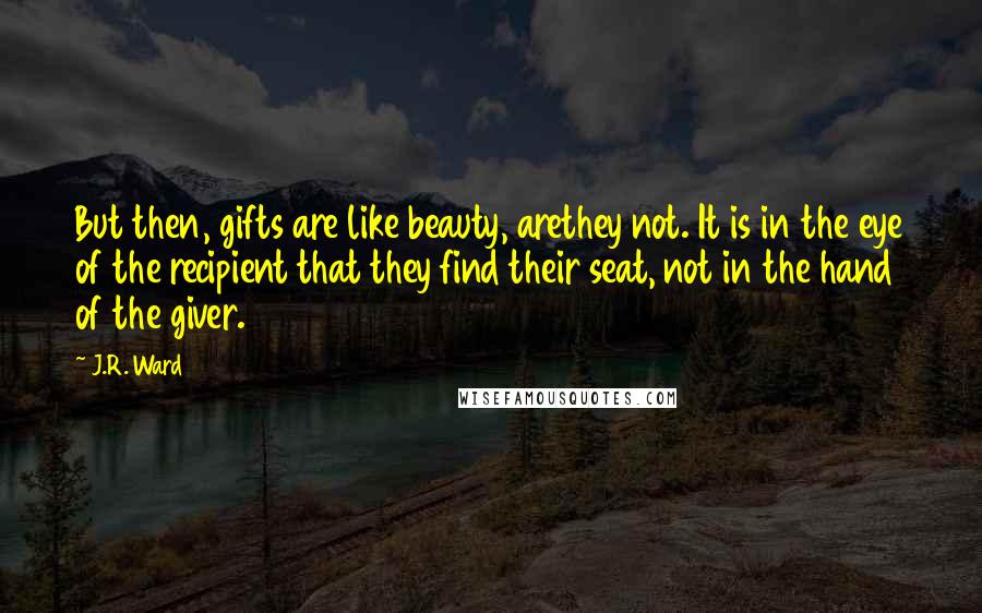 J.R. Ward Quotes: But then, gifts are like beauty, arethey not. It is in the eye of the recipient that they find their seat, not in the hand of the giver.