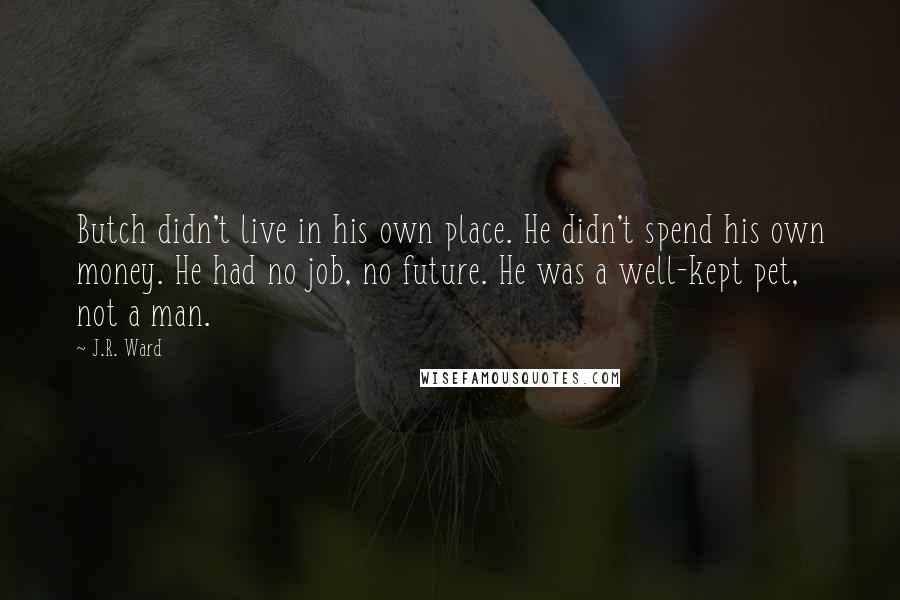 J.R. Ward Quotes: Butch didn't live in his own place. He didn't spend his own money. He had no job, no future. He was a well-kept pet, not a man.