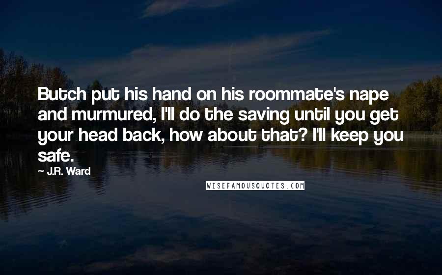J.R. Ward Quotes: Butch put his hand on his roommate's nape and murmured, I'll do the saving until you get your head back, how about that? I'll keep you safe.