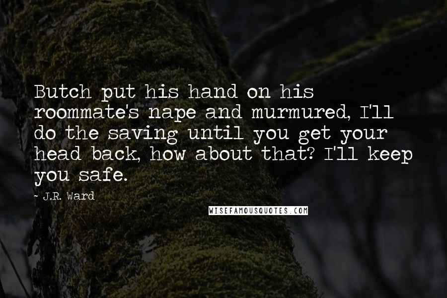 J.R. Ward Quotes: Butch put his hand on his roommate's nape and murmured, I'll do the saving until you get your head back, how about that? I'll keep you safe.