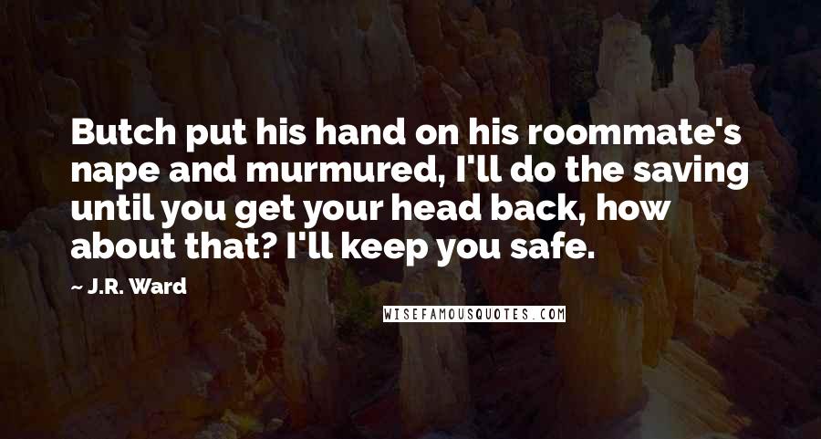 J.R. Ward Quotes: Butch put his hand on his roommate's nape and murmured, I'll do the saving until you get your head back, how about that? I'll keep you safe.