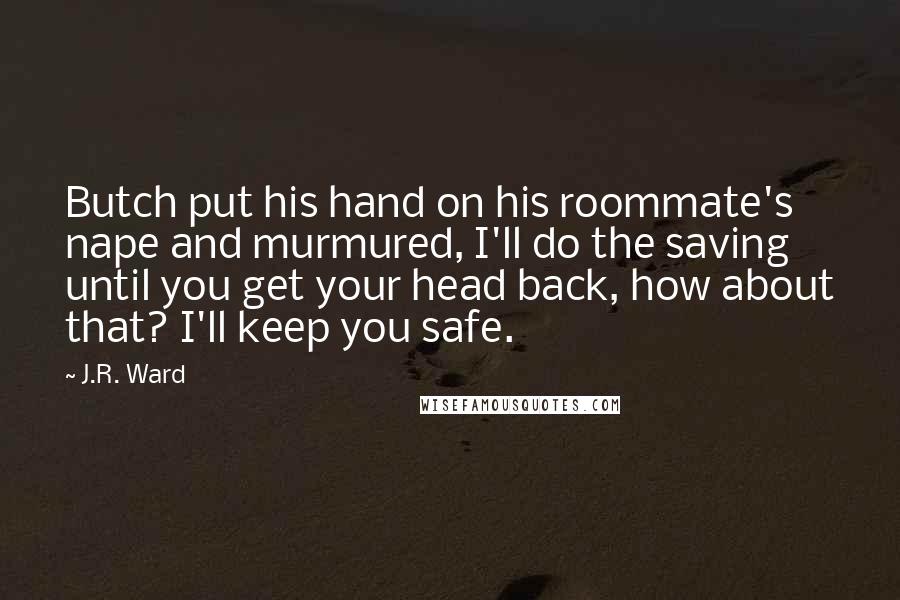 J.R. Ward Quotes: Butch put his hand on his roommate's nape and murmured, I'll do the saving until you get your head back, how about that? I'll keep you safe.