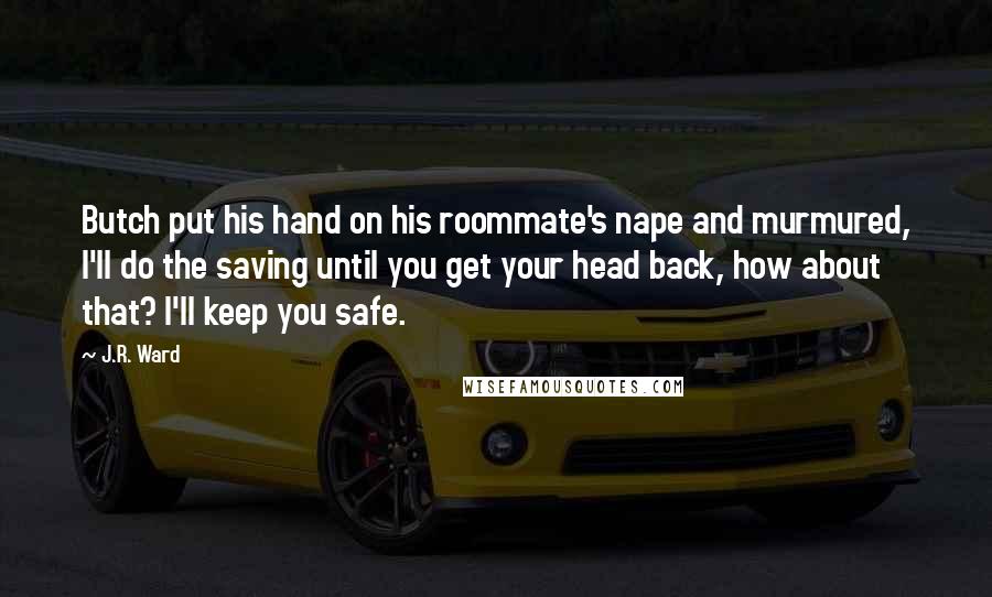 J.R. Ward Quotes: Butch put his hand on his roommate's nape and murmured, I'll do the saving until you get your head back, how about that? I'll keep you safe.
