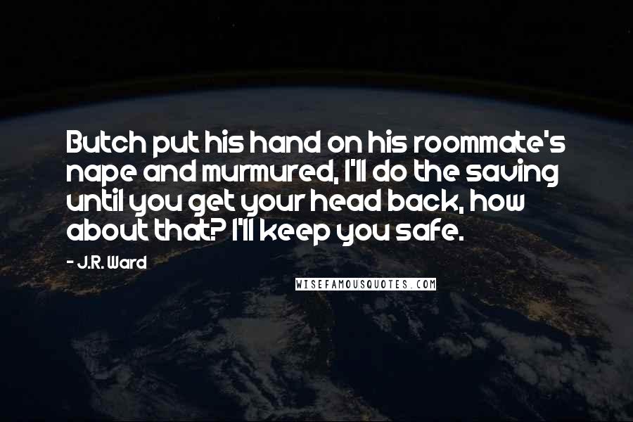J.R. Ward Quotes: Butch put his hand on his roommate's nape and murmured, I'll do the saving until you get your head back, how about that? I'll keep you safe.
