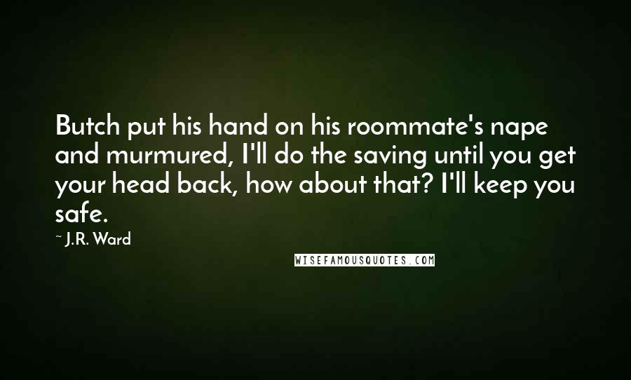 J.R. Ward Quotes: Butch put his hand on his roommate's nape and murmured, I'll do the saving until you get your head back, how about that? I'll keep you safe.