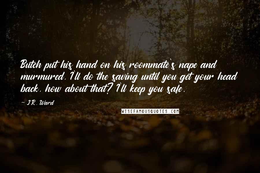 J.R. Ward Quotes: Butch put his hand on his roommate's nape and murmured, I'll do the saving until you get your head back, how about that? I'll keep you safe.