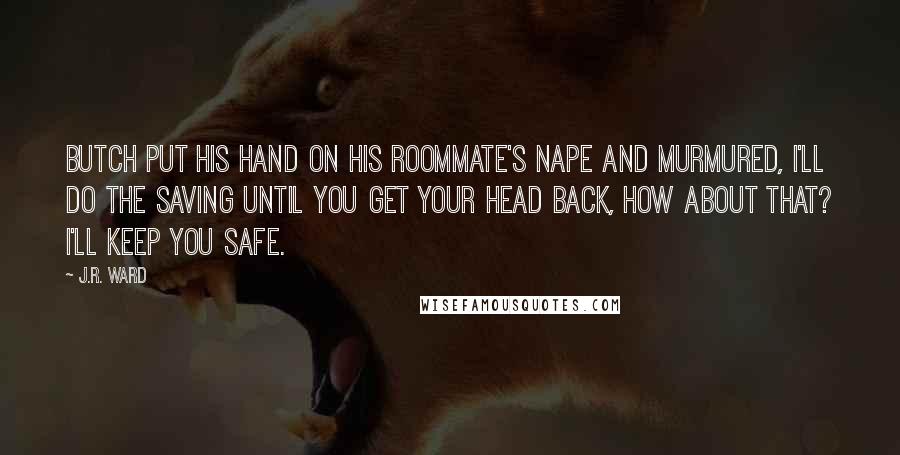 J.R. Ward Quotes: Butch put his hand on his roommate's nape and murmured, I'll do the saving until you get your head back, how about that? I'll keep you safe.