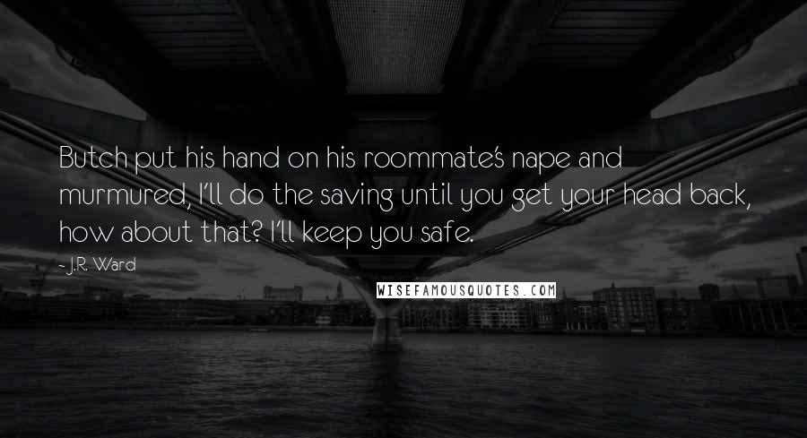 J.R. Ward Quotes: Butch put his hand on his roommate's nape and murmured, I'll do the saving until you get your head back, how about that? I'll keep you safe.