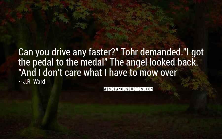 J.R. Ward Quotes: Can you drive any faster?" Tohr demanded."I got the pedal to the medal" The angel looked back. "And I don't care what I have to mow over
