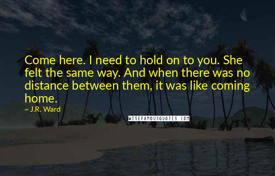 J.R. Ward Quotes: Come here. I need to hold on to you. She felt the same way. And when there was no distance between them, it was like coming home.