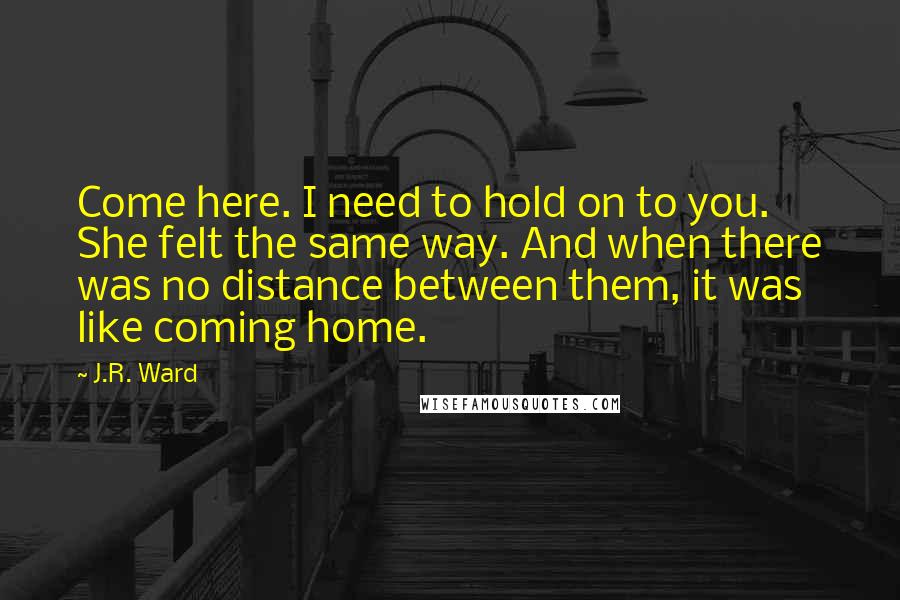 J.R. Ward Quotes: Come here. I need to hold on to you. She felt the same way. And when there was no distance between them, it was like coming home.