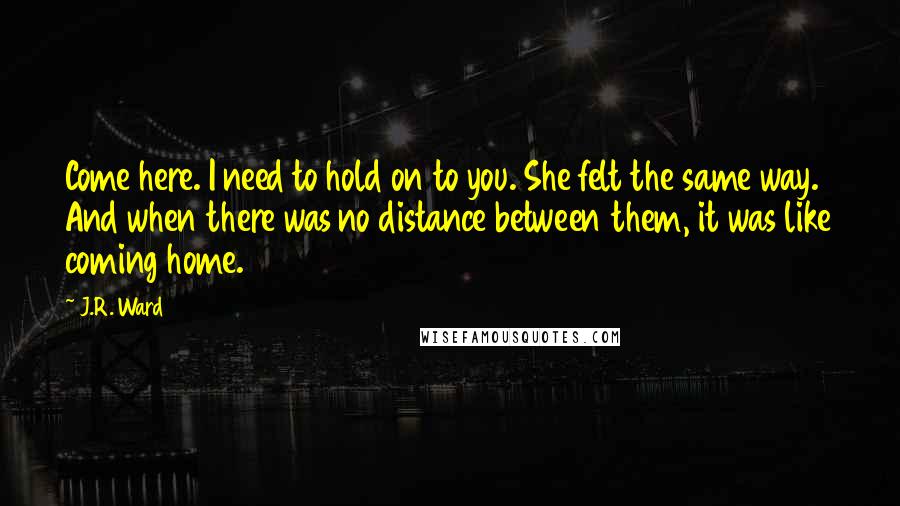 J.R. Ward Quotes: Come here. I need to hold on to you. She felt the same way. And when there was no distance between them, it was like coming home.