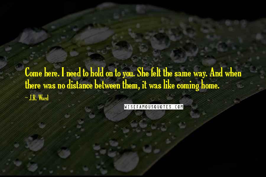 J.R. Ward Quotes: Come here. I need to hold on to you. She felt the same way. And when there was no distance between them, it was like coming home.