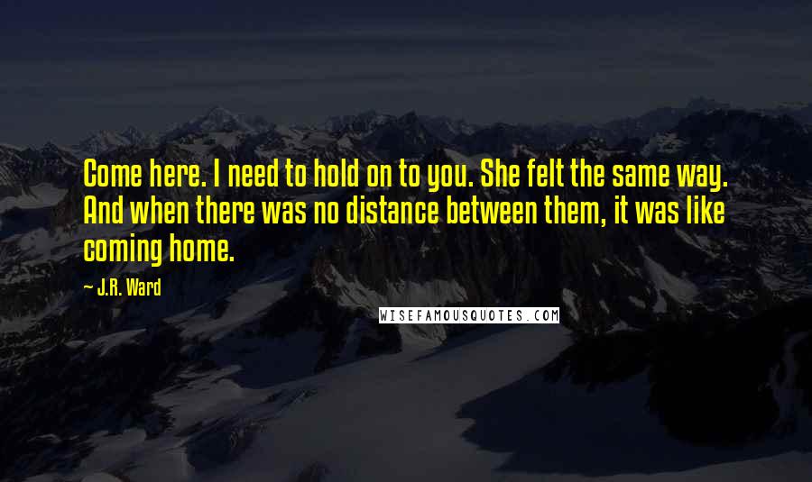 J.R. Ward Quotes: Come here. I need to hold on to you. She felt the same way. And when there was no distance between them, it was like coming home.