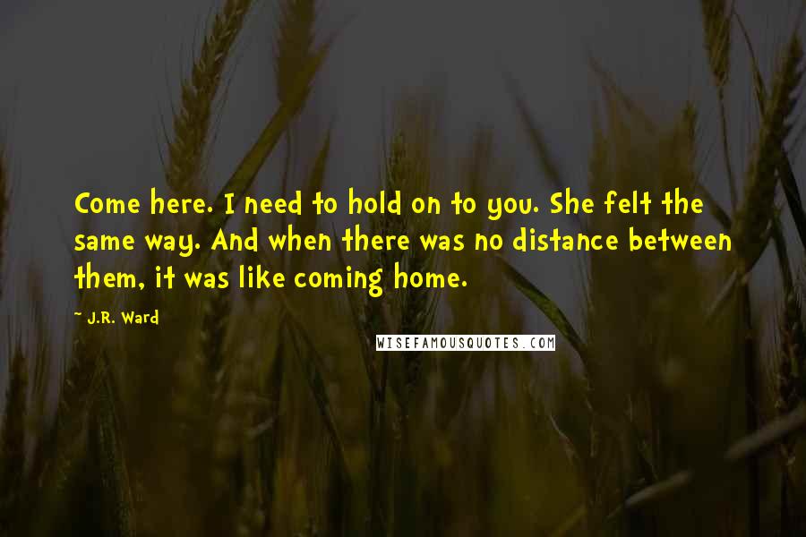 J.R. Ward Quotes: Come here. I need to hold on to you. She felt the same way. And when there was no distance between them, it was like coming home.