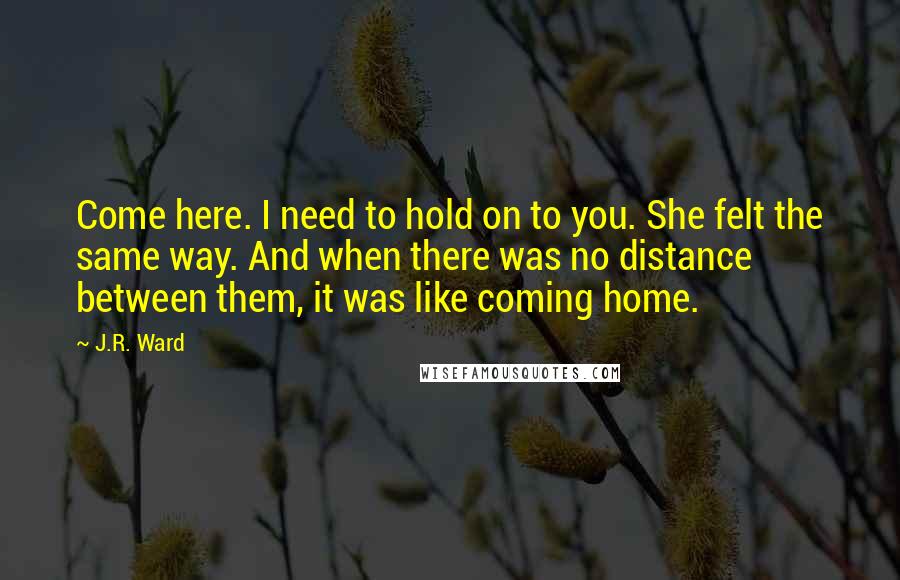 J.R. Ward Quotes: Come here. I need to hold on to you. She felt the same way. And when there was no distance between them, it was like coming home.