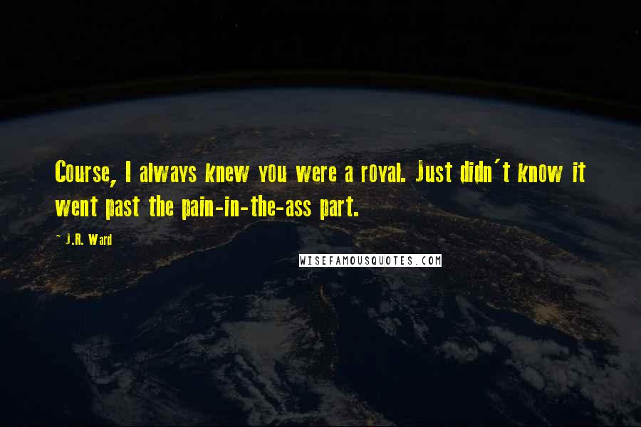 J.R. Ward Quotes: Course, I always knew you were a royal. Just didn't know it went past the pain-in-the-ass part.