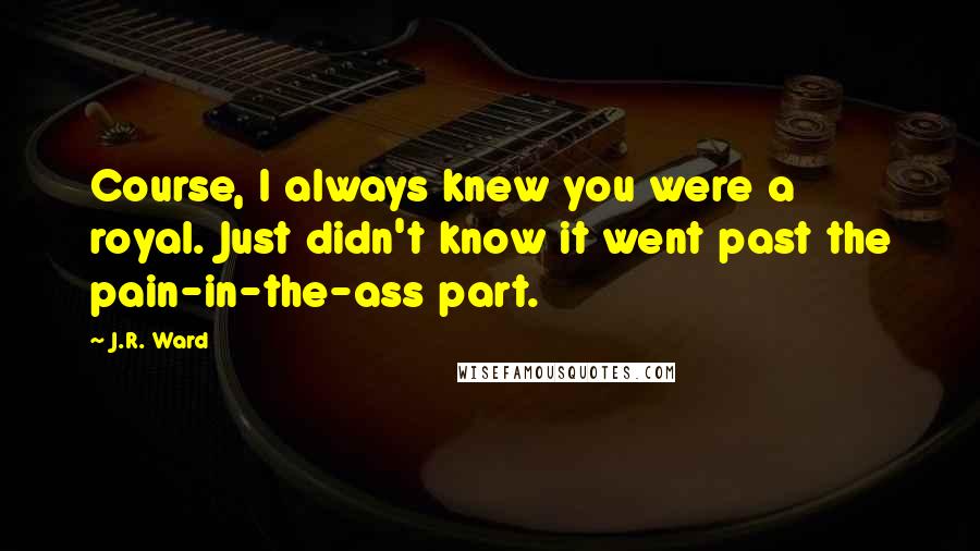 J.R. Ward Quotes: Course, I always knew you were a royal. Just didn't know it went past the pain-in-the-ass part.