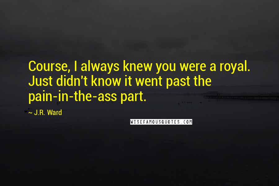 J.R. Ward Quotes: Course, I always knew you were a royal. Just didn't know it went past the pain-in-the-ass part.