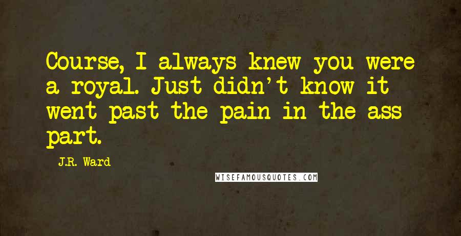 J.R. Ward Quotes: Course, I always knew you were a royal. Just didn't know it went past the pain-in-the-ass part.