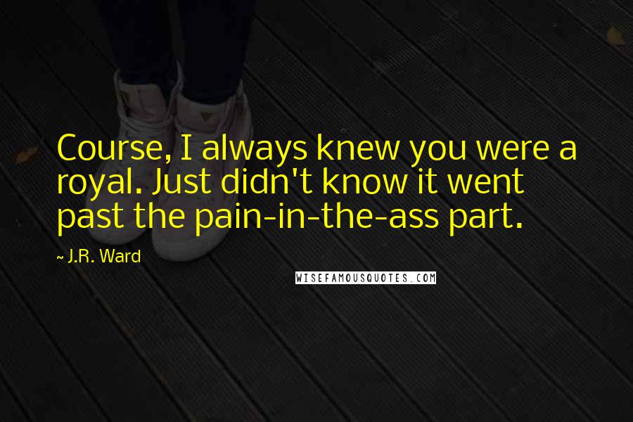 J.R. Ward Quotes: Course, I always knew you were a royal. Just didn't know it went past the pain-in-the-ass part.