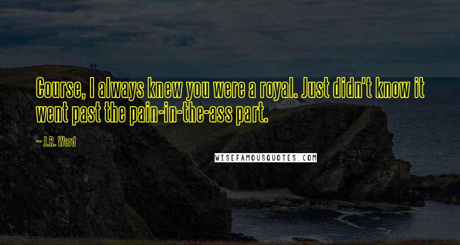 J.R. Ward Quotes: Course, I always knew you were a royal. Just didn't know it went past the pain-in-the-ass part.