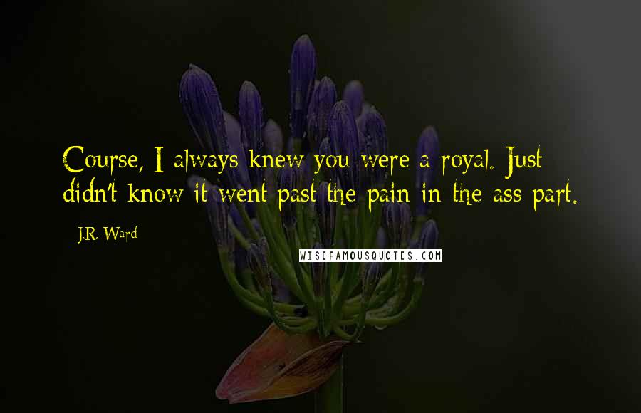 J.R. Ward Quotes: Course, I always knew you were a royal. Just didn't know it went past the pain-in-the-ass part.