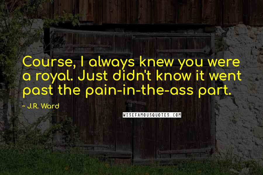 J.R. Ward Quotes: Course, I always knew you were a royal. Just didn't know it went past the pain-in-the-ass part.