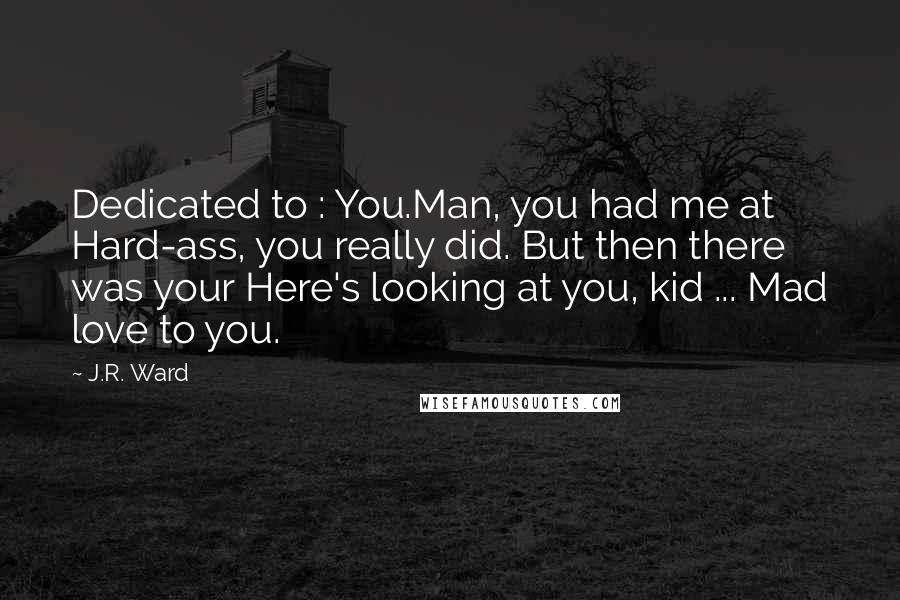 J.R. Ward Quotes: Dedicated to : You.Man, you had me at Hard-ass, you really did. But then there was your Here's looking at you, kid ... Mad love to you.
