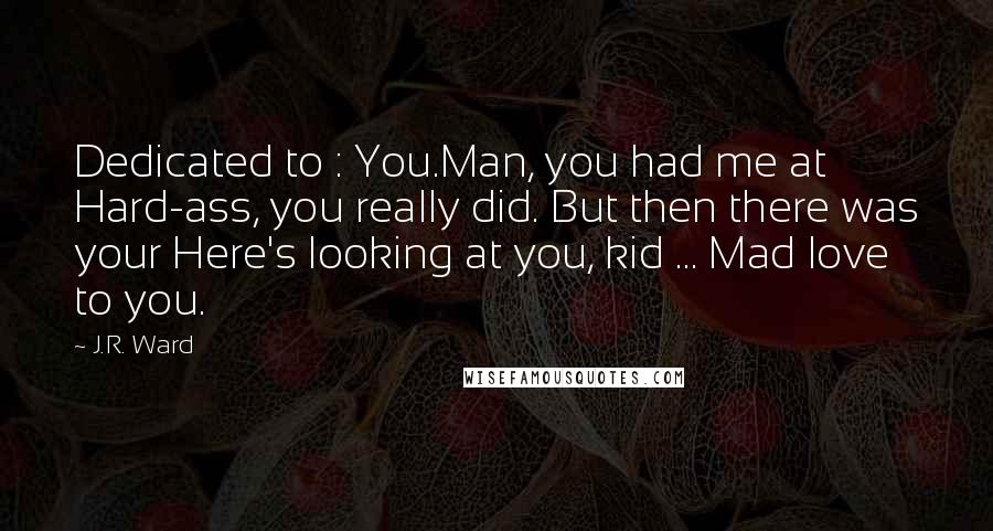 J.R. Ward Quotes: Dedicated to : You.Man, you had me at Hard-ass, you really did. But then there was your Here's looking at you, kid ... Mad love to you.