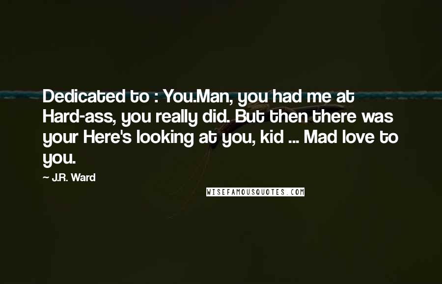 J.R. Ward Quotes: Dedicated to : You.Man, you had me at Hard-ass, you really did. But then there was your Here's looking at you, kid ... Mad love to you.