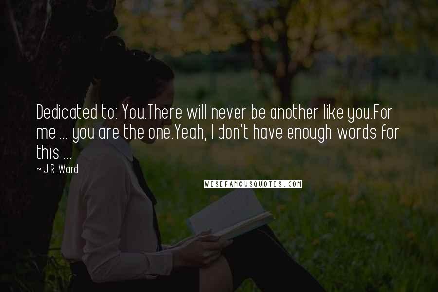 J.R. Ward Quotes: Dedicated to: You.There will never be another like you.For me ... you are the one.Yeah, I don't have enough words for this ...