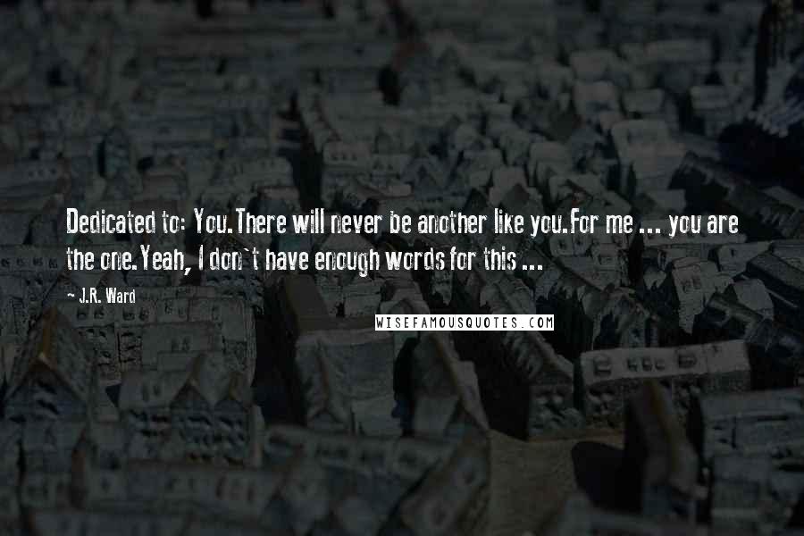 J.R. Ward Quotes: Dedicated to: You.There will never be another like you.For me ... you are the one.Yeah, I don't have enough words for this ...