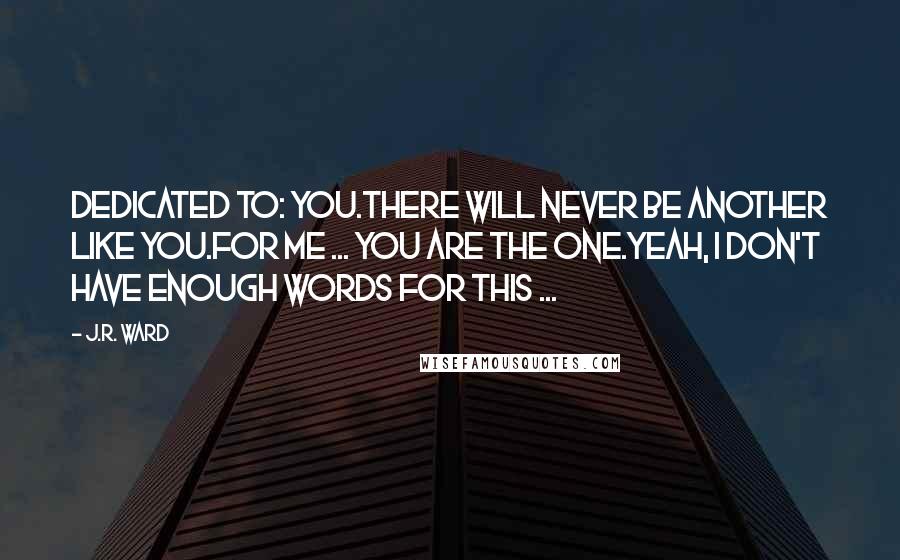 J.R. Ward Quotes: Dedicated to: You.There will never be another like you.For me ... you are the one.Yeah, I don't have enough words for this ...