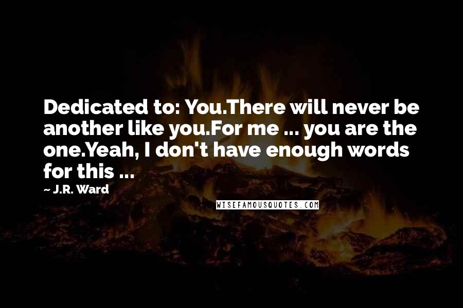 J.R. Ward Quotes: Dedicated to: You.There will never be another like you.For me ... you are the one.Yeah, I don't have enough words for this ...