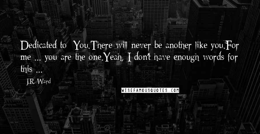 J.R. Ward Quotes: Dedicated to: You.There will never be another like you.For me ... you are the one.Yeah, I don't have enough words for this ...