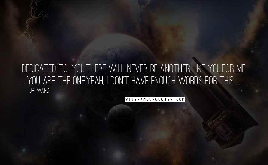 J.R. Ward Quotes: Dedicated to: You.There will never be another like you.For me ... you are the one.Yeah, I don't have enough words for this ...