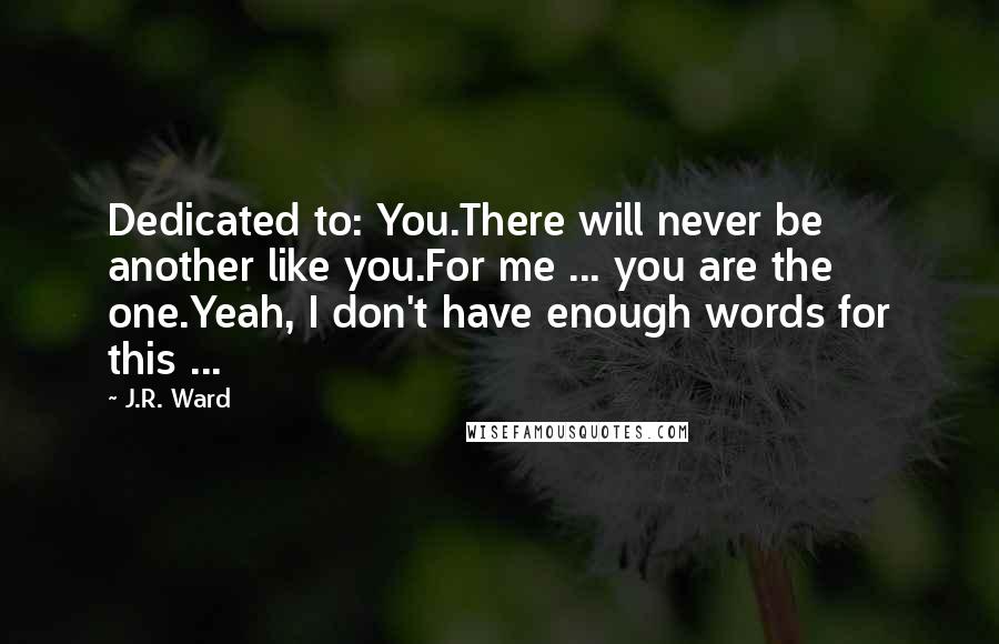 J.R. Ward Quotes: Dedicated to: You.There will never be another like you.For me ... you are the one.Yeah, I don't have enough words for this ...