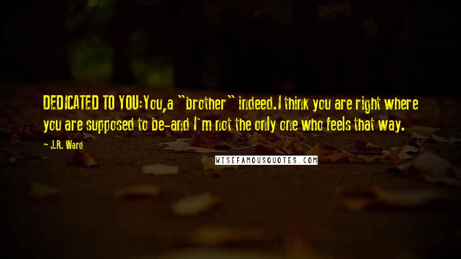 J.R. Ward Quotes: DEDICATED TO YOU:You,a "brother" indeed.I think you are right where you are supposed to be-and I'm not the only one who feels that way.