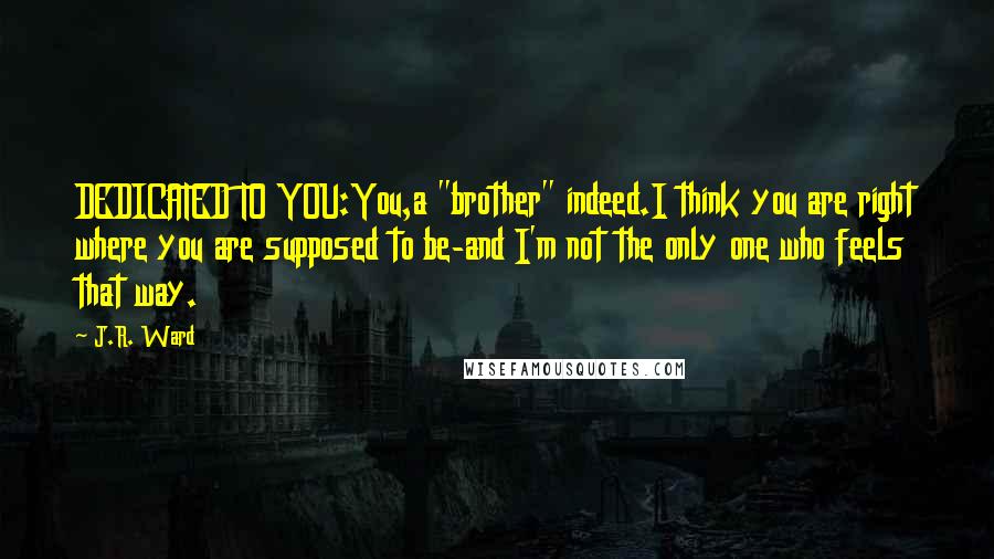 J.R. Ward Quotes: DEDICATED TO YOU:You,a "brother" indeed.I think you are right where you are supposed to be-and I'm not the only one who feels that way.