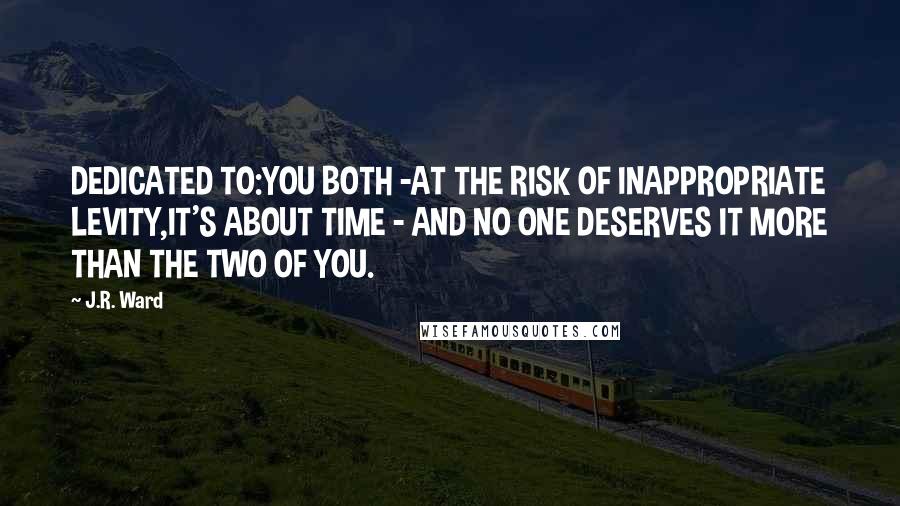 J.R. Ward Quotes: DEDICATED TO:YOU BOTH -AT THE RISK OF INAPPROPRIATE LEVITY,IT'S ABOUT TIME - AND NO ONE DESERVES IT MORE THAN THE TWO OF YOU.